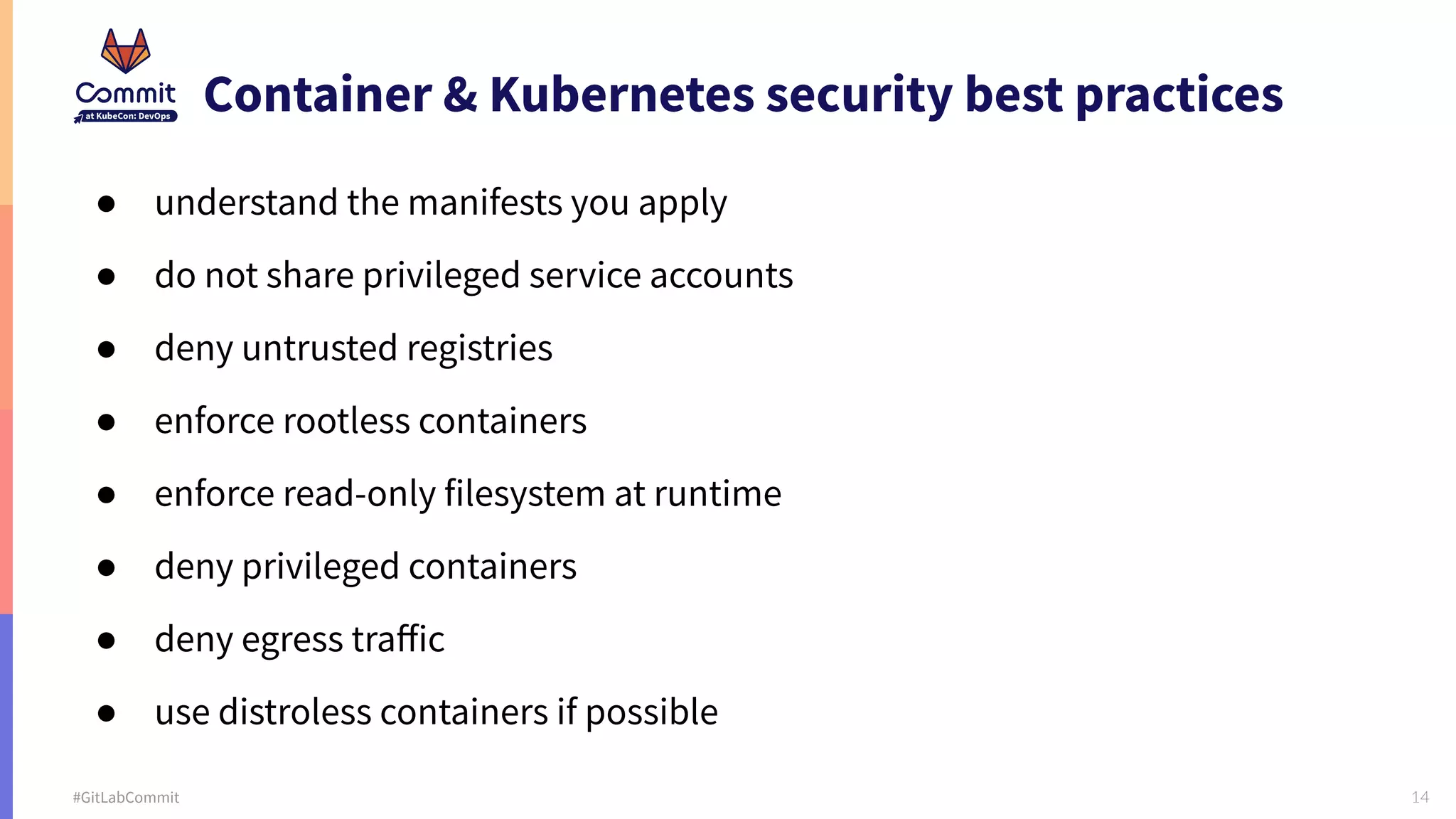 14 #GitLabCommit Container & Kubernetes security best practices ● understand the manifests you apply ● do not share privileged service accounts ● deny untrusted registries ● enforce rootless containers ● enforce read-only filesystem at runtime ● deny privileged containers ● deny egress traﬀic ● use distroless containers if possible 