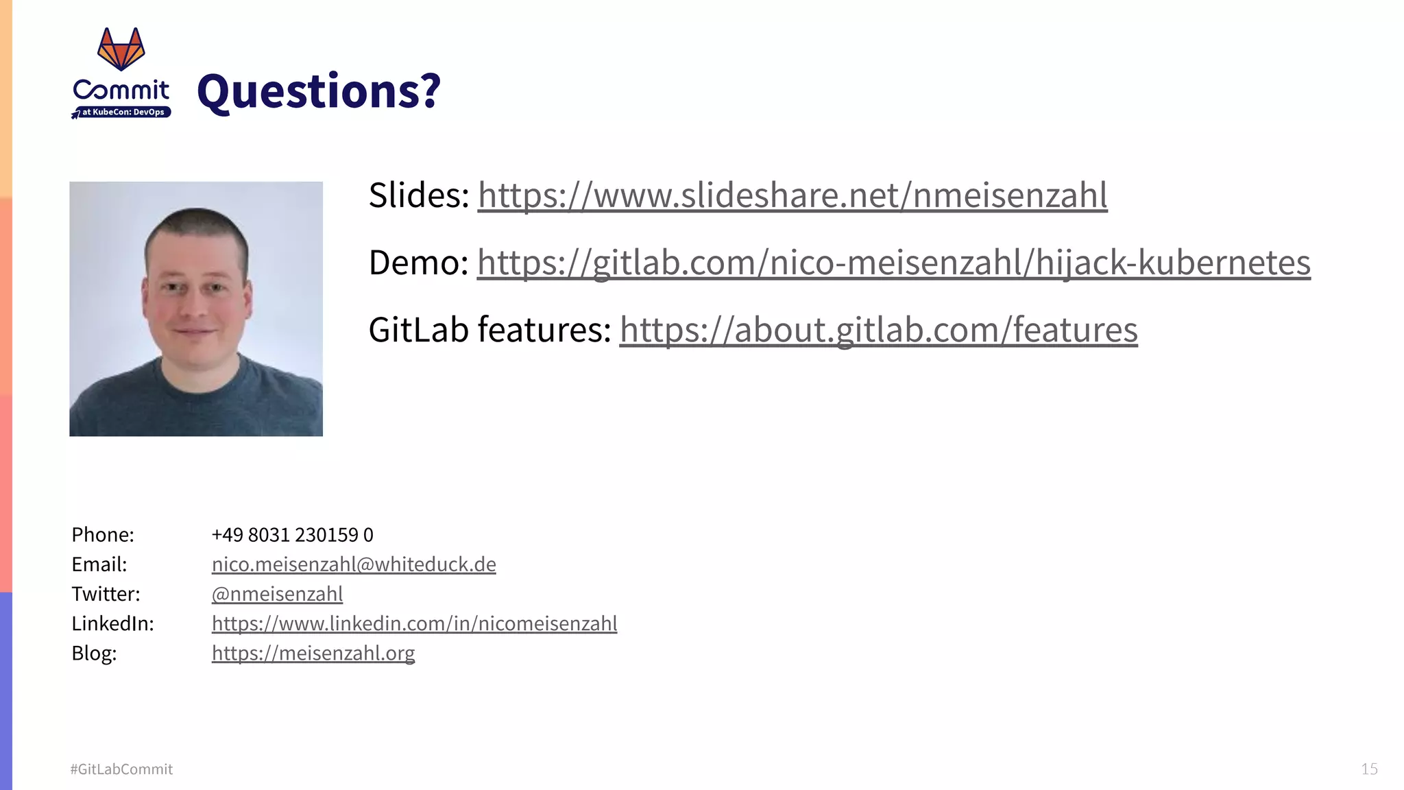 15 #GitLabCommit Questions? Slides: https://www.slideshare.net/nmeisenzahl Demo: https://gitlab.com/nico-meisenzahl/hijack-kubernetes GitLab features: https://about.gitlab.com/features Phone: +49 8031 230159 0 Email: nico.meisenzahl@whiteduck.de Twitter: @nmeisenzahl LinkedIn: https://www.linkedin.com/in/nicomeisenzahl Blog: https://meisenzahl.org 