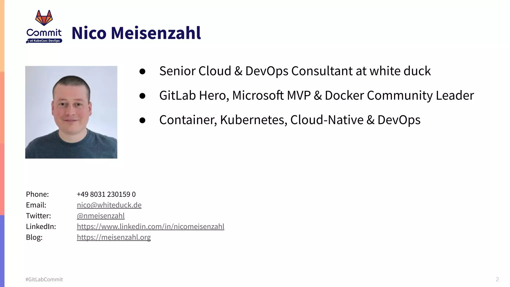 2 #GitLabCommit Nico Meisenzahl ● Senior Cloud & DevOps Consultant at white duck ● GitLab Hero, Microsoft MVP & Docker Community Leader ● Container, Kubernetes, Cloud-Native & DevOps Phone: +49 8031 230159 0 Email: nico@whiteduck.de Twitter: @nmeisenzahl LinkedIn: https://www.linkedin.com/in/nicomeisenzahl Blog: https://meisenzahl.org 