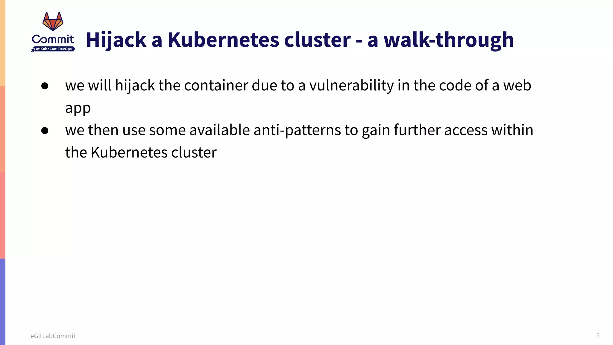 5 #GitLabCommit Hijack a Kubernetes cluster - a walk-through ● we will hijack the container due to a vulnerability in the code of a web app ● we then use some available anti-patterns to gain further access within the Kubernetes cluster 