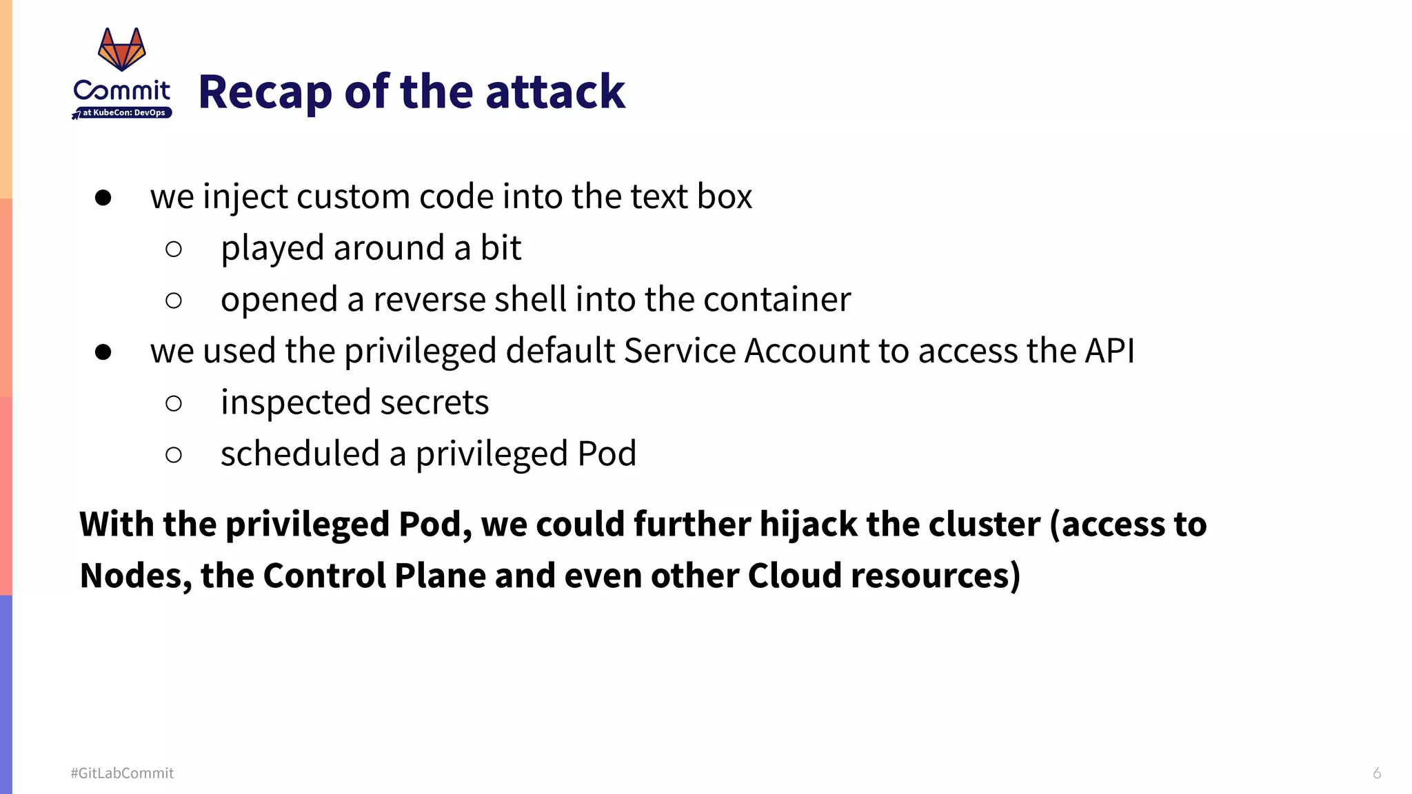 6 #GitLabCommit Recap of the attack ● we inject custom code into the text box ○ played around a bit ○ opened a reverse shell into the container ● we used the privileged default Service Account to access the API ○ inspected secrets ○ scheduled a privileged Pod With the privileged Pod, we could further hijack the cluster (access to Nodes, the Control Plane and even other Cloud resources) 