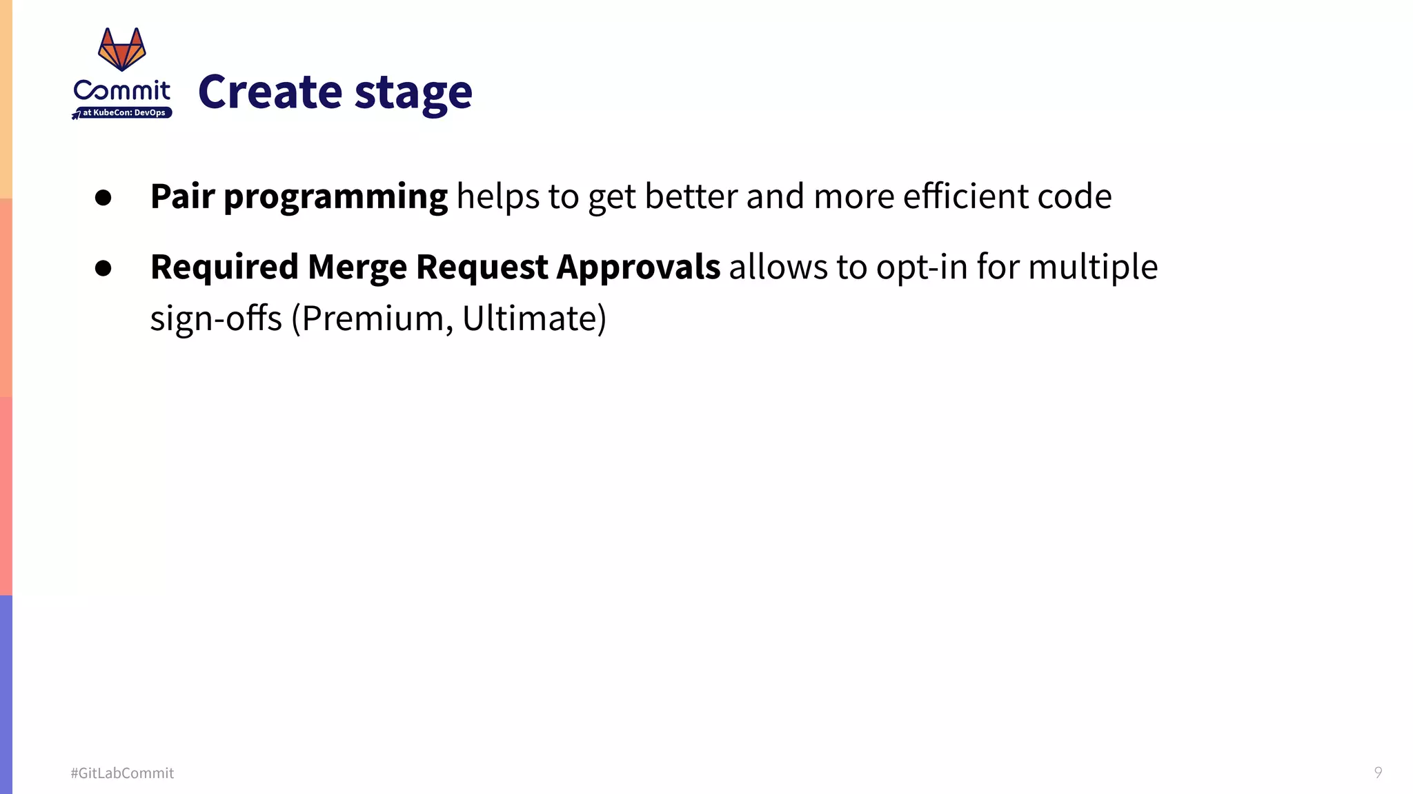 9 #GitLabCommit Create stage ● Pair programming helps to get better and more eﬀicient code ● Required Merge Request Approvals allows to opt-in for multiple sign-oﬀs (Premium, Ultimate) 