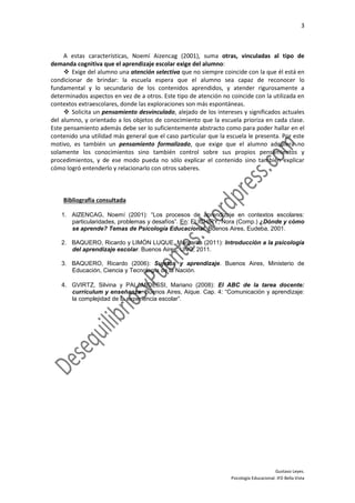 3
Gustavo Leyes.
Psicología Educacional. IFD Bella Vista
A estas características, Noemí Aizencag (2001), suma otras, vinculadas al tipo de
demanda cognitiva que el aprendizaje escolar exige del alumno:
 Exige del alumno una atención selectiva que no siempre coincide con la que él está en
condicionar de brindar: la escuela espera que el alumno sea capaz de reconocer lo
fundamental y lo secundario de los contenidos aprendidos, y atender rigurosamente a
determinados aspectos en vez de a otros. Este tipo de atención no coincide con la utilizada en
contextos extraescolares, donde las exploraciones son más espontáneas.
 Solicita un pensamiento desvinculado, alejado de los intereses y significados actuales
del alumno, y orientado a los objetos de conocimiento que la escuela prioriza en cada clase.
Este pensamiento además debe ser lo suficientemente abstracto como para poder hallar en el
contenido una utilidad más general que el caso particular que la escuela le presenta. Por este
motivo, es también un pensamiento formalizado, que exige que el alumno adquiera no
solamente los conocimientos sino también control sobre sus propios pensamientos y
procedimientos, y de ese modo pueda no sólo explicar el contenido sino también explicar
cómo logró entenderlo y relacionarlo con otros saberes.
Bibliografía consultada
1. AIZENCAG, Noemí (2001): “Los procesos de aprendizaje en contextos escolares:
particularidades, problemas y desafíos”. En: ELICHIRY, Nora (Comp.) ¿Dónde y cómo
se aprende? Temas de Psicología Educacional. Buenos Aires, Eudeba, 2001.
2. BAQUERO, Ricardo y LIMÓN LUQUE, Margarita (2011): Introducción a la psicología
del aprendizaje escolar. Buenos Aires, UNQ, 2011.
3. BAQUERO, Ricardo (2006): Sujetos y aprendizaje. Buenos Aires, Ministerio de
Educación, Ciencia y Tecnología de la Nación.
4. GVIRTZ, Silvina y PALAMIDESSI, Mariano (2008): El ABC de la tarea docente:
currículum y enseñanza. Buenos Aires, Aique. Cap. 4: “Comunicación y aprendizaje:
la complejidad de la experiencia escolar”.
 