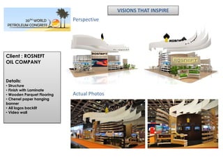 VISIONS THAT INSPIRE
                            Perspective




Client : ROSNEFT
OIL COMPANY


Details:
• Structure
• Finish with Laminate
• Wooden Parquet Flooring   Actual Photos
• Chenel paper hanging
banner
• All logos backlit
• Video wall
 