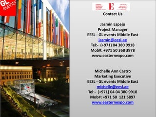 Contact Us

                               Jasmin Espejo
                              Project Manager
                       EESL - GL events Middle East
                              jasmin@eesl.ae
                         Tel:- (+971) 04 380 9918
                         Mob#: +971 50 368 3978
                          www.easternexpo.com
VISIONS THAT INSPIRE

                           Michelle Ann Castro
                           Marketing Executive
                       EESL - GL events Middle East
                             michelle@eesl.ae
                       Tel:- (+971) 04 04 380 9918
                        Mob#: +971 50 121 5897
                         www.easternexpo.com
 