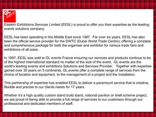 Eastern Exhibitions Services Limited (EESL) is proud to offer you their expertise as the leading
events solutions company.

EESL has been operating in the Middle East since 1987. For over six years, EESL has also
been the official service provider for the DWTC (Dubai World Trade Centre); offering a complete
and comprehensive package for both the organiser and exhibitor for various trade fairs and
exhibitions of all sizes.

In 1997, EESL was sold to GL events France ensuring our services and products continue to be
of the highest international standard no matter of the size of the event. GL events are the
world’s leading events and exhibitions Solutions and Services Provider. Together with expertise
gained over 30 years on 5 continents, GL events offer a complete range of services from the
choice of location and equipment, to the management of a project and the installation.

This partnership of expertise has enabled EESL to deliver a paramount service that is creative,
flexible and precise to our clients needs for 17 years.

Whether it’s a high quality custom stand build stand, national pavilion or shell scheme project,
we are proud of being able to provide a full range of services to our customers through our
professional and dedicated members of staff.
 