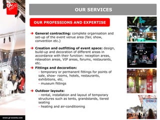 OUR SERVICES

                      OUR PROFESSIONS AND EXPERTISE


                     General contracting: complete organisation and
                      set-up of the event venue area (fair, show,
                      convention etc.)

                     Creation and outfitting of event space: design,
                      build-up and decoration of different areas in
                      accordance with their function: reception areas,
                      relaxation areas, VIP areas, forums, restaurants,
                      etc.
                     Fittings and decoration:
                        - temporary or permanent fittings for points of
                        sale, show- rooms, hotels, restaurants,
                        exhibitions, etc.
                        - museum fittings

                     Outdoor layouts:
                       - rental, installation and layout of temporary
                       structures such as tents, grandstands, tiered
                       seating
                       - heating and air-conditioning


www.gl-events.com
 