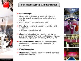 OUR PROFESSIONS AND EXPERTISE



                     Stand design:
                    -   Design and production of made-to- measure
                        stands, as well as traditional and shell-scheme
                        stands
                    -   More than 400 stand designs a year

                     Furniture: rental and creation of furniture and
                      accessories
                        - 300,000 products in stock

                     Signage: orientation sign posting, fair lay-out
                      plans, signage for different events spaces, signage
                      for stands, signage on temporary strctures, etc.

                     Audiovisual solutions: video, sound systems,
                      traditional and stage lighting, simultaneous
                      interpreting

                     Floral decoration

                     Reception: personnel for shows and PR activities,
                      reception hostesses


www.gl-events.com
 
