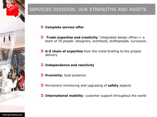 SERVICES DIVISION: OUR STRENGTHS AND ASSETS



                         Complete service offer

                         Trade expertise and creativity: Integrated design office=> a
                           team of 70 people: designers, architects, draftspeople, surveyors…


                         A-Z chain of expertise from the initial briefing to the project
                           delivery


                         Independence and reactivity

                         Proximity: local presence

                         Permanent monitoring and upgrading of safety aspects

                         International mobility: customer support throughout the world




www.gl-events.com
 