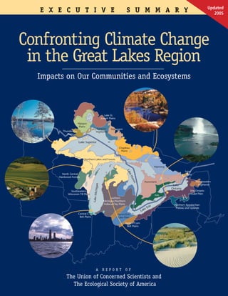 Updated
     E X E C U T I V E                                                     S U M M A R Y                                                              2005




Confronting Climate Change
 in the Great Lakes Region
     Impacts on Our Communities and Ecosystems


                                                                                            C4
C3                                                    Lake St.
                                                   Joseph Plains

                          Nipigon
                           Plains
                                             Superior       Matagami

                                                                                                                                    C6
            Thunder Bay                      Highlands
               Plains


                          Lake Superior
                                                                    Chapleau
                                                                     Plains


                                Northern Lakes and Forests

                                                                                                         Nipissing
                                                                           Lak




                                                                                                                                Saint
            North Central                                                                                                      Laurent
                                                                             eH




          Hardwood Forests
                                                                                uro




                                                                                             Hurontario                                  Northeastern
                                                                                 n




                                                                                                                                          Highlands
                                          higan




                                                                                                                      Lake
                                                                                                                     Ontario
                   Southeastern                                                                                                     Erie/Ontario
                                        Lake Mic




                 Wisconsin Till Plain                                                                                                Lake Plain
                                                                                                         Erie
                                                          Southern
                                                     Michigan/Northern
                                                     Indiana Clay Plains                                               Northern Appalachian
                                                                                                     e
                                                                                              e   Eri                   Plateau and Uplands
                                                                                          Lak
                          Central Corn                             Huron/Erie
                           Belt Plains                             Lake Plain

                                                                           Eastern Corn
                                                                            Belt Plains




                                                                                                                     C2
                                             A      R E P O R T          O F

               The Union of Concerned Scientists and
                 The Ecological Society of America
 