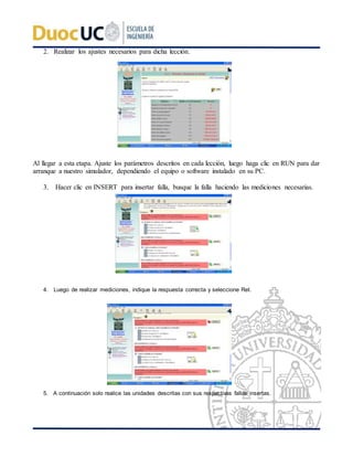 2. Realizar los ajustes necesarios para dicha lección.
Al llegar a esta etapa. Ajuste los parámetros descritos en cada lección, luego haga clic en RUN para dar
arranque a nuestro simulador, dependiendo el equipo o software instalado en su PC.
3. Hacer clic en INSERT para insertar falla, busque la falla haciendo las mediciones necesarias.
4. Luego de realizar mediciones, indique la respuesta correcta y seleccione Ret.
5. A continuación solo realice las unidades descritas con sus respectivas fallas insertas.
 