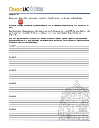 Actividad 1.1
Lecciones a desarrollar en simulador, recuerde realizar los ajustes previos para cada actividad.
Llamar al profesor en caso de alguna inquietud al colocar la respue sta correcta de cada simulación de
falla.
Las lecciones o fallas dependerán del sistema de simulación presente en cada PC. En caso de tener más
de 10 lecciones o inserción de fallas por sistema, anexar una hoja máspara desarrollo de sus
respuestas.
Con letra legible indique el nombre de la lección, diagrama, sistema o parte específica a diagnosticar.
Indique el nombre de la falla propuesta por el sistema de simulación, luego indique las mediciones que
lo llevaron a su correcto diagnóstico.
lección1: _________________________________________________________________________________
_________________________________________________________________________________________
_________________________________________________________________________________________
_________________________________________________________________________________________
_________________________________________________________________________________________
_________________________________________________________________________________________
lección2:_________________________________________________________________________________
_________________________________________________________________________________________
_________________________________________________________________________________________
_________________________________________________________________________________________
_________________________________________________________________________________________
_________________________________________________________________________________________
lección3:_________________________________________________________________________________
_________________________________________________________________________________________
_________________________________________________________________________________________
_________________________________________________________________________________________
_________________________________________________________________________________________
_________________________________________________________________________________________
lección4:_________________________________________________________________________________
_________________________________________________________________________________________
_________________________________________________________________________________________
_________________________________________________________________________________________
_________________________________________________________________________________________
_________________________________________________________________________________________
lección5:_________________________________________________________________________________
_________________________________________________________________________________________
_________________________________________________________________________________________
_________________________________________________________________________________________
_________________________________________________________________________________________
_________________________________________________________________________________________
lección6:_________________________________________________________________________________
_________________________________________________________________________________________
_________________________________________________________________________________________
_________________________________________________________________________________________
_________________________________________________________________________________________
_________________________________________________________________________________________
 