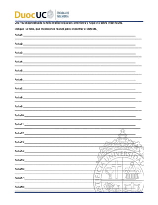 Una vez diagnosticada la falla realice lospasos anteriores y haga clic sobre reset faults.
Indique la falla, que mediciones realizo para encontrar el defecto.
Falla1:___________________________________________________________________________________
_________________________________________________________________________________________
Falla2:___________________________________________________________________________________
_________________________________________________________________________________________
Falla3:___________________________________________________________________________________
_________________________________________________________________________________________
Falla4:___________________________________________________________________________________
_________________________________________________________________________________________
Falla5:___________________________________________________________________________________
_________________________________________________________________________________________
Falla6:___________________________________________________________________________________
_________________________________________________________________________________________
Falla7:___________________________________________________________________________________
_________________________________________________________________________________________
Falla8:___________________________________________________________________________________
_________________________________________________________________________________________
Falla9:___________________________________________________________________________________
_________________________________________________________________________________________
Falla10:__________________________________________________________________________________
_________________________________________________________________________________________
Falla11:__________________________________________________________________________________
________________________________________________________________________________________
Falla12:__________________________________________________________________________________
_________________________________________________________________________________________
Falla13:__________________________________________________________________________________
_________________________________________________________________________________________
Falla14:__________________________________________________________________________________
_________________________________________________________________________________________
Falla15:__________________________________________________________________________________
_________________________________________________________________________________________
Falla16:__________________________________________________________________________________
_________________________________________________________________________________________
Falla17:__________________________________________________________________________________
_________________________________________________________________________________________
Falla18:__________________________________________________________________________________
_________________________________________________________________________________________
 