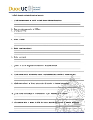 1.3. Guía de auto evaluación para el alumno.
1. ¿Qué mantenimiento se puede realizar en un sistema Multipunto?
___________________________________________________________________________________
___________________________________________________________________________________
___________________________________________________________________________________
2. Que correcciones realiza la ECM en:
3. arranque en frio:
___________________________________________________________________________________
___________________________________________________________________________________
___________________________________________________________________________________
4. motor caliente:
___________________________________________________________________________________
___________________________________________________________________________________
___________________________________________________________________________________
5. Motor en aceleraciones:
___________________________________________________________________________________
___________________________________________________________________________________
___________________________________________________________________________________
6. Motor en ralentí.
___________________________________________________________________________________
___________________________________________________________________________________
___________________________________________________________________________________
7. ¿Cómo se puede diagnosticar una bomba de combustible?
___________________________________________________________________________________
___________________________________________________________________________________
___________________________________________________________________________________
8. ¿Qué puede ocurrir si la bomba queda alimentada eléctricamente en forma inversa?
___________________________________________________________________________________
___________________________________________________________________________________
___________________________________________________________________________________
9. ¿Qué precauciones se deben tomar antes de montar el filtro de combustible?
___________________________________________________________________________________
___________________________________________________________________________________
___________________________________________________________________________________
10. ¿Qué ocurre si el voltaje de batería es más bajo o más alto de lo normal?
___________________________________________________________________________________
___________________________________________________________________________________
___________________________________________________________________________________
11. ¿En caso de fallar el sensor de RPM del motor, seguirá funcionando el sistema Multipunto?
___________________________________________________________________________________
___________________________________________________________________________________
___________________________________________________________________________________
 