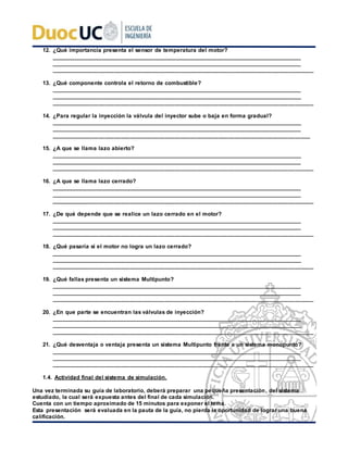 12. ¿Qué importancia presenta el sensor de temperatura del motor?
___________________________________________________________________________________
___________________________________________________________________________________
___________________________________________________________________________________
13. ¿Qué componente controla el retorno de combustible?
___________________________________________________________________________________
___________________________________________________________________________________
___________________________________________________________________________________
14. ¿Para regular la inyección la válvula del inyector sube o baja en forma gradual?
___________________________________________________________________________________
___________________________________________________________________________________
__________________________________________________________________________________
15. ¿A que se llama lazo abierto?
___________________________________________________________________________________
___________________________________________________________________________________
___________________________________________________________________________________
16. ¿A que se llama lazo cerrado?
___________________________________________________________________________________
___________________________________________________________________________________
___________________________________________________________________________________
17. ¿De qué depende que se realice un lazo cerrado en el motor?
___________________________________________________________________________________
___________________________________________________________________________________
___________________________________________________________________________________
18. ¿Qué pasaría si el motor no logra un lazo cerrado?
___________________________________________________________________________________
___________________________________________________________________________________
___________________________________________________________________________________
19. ¿Qué fallas presenta un sistema Multipunto?
___________________________________________________________________________________
___________________________________________________________________________________
___________________________________________________________________________________
20. ¿En que parte se encuentran las válvulas de inyección?
___________________________________________________________________________________
___________________________________________________________________________________
___________________________________________________________________________________
21. ¿Qué desventaja o ventaja presenta un sistema Multipunto frente a un sistema monopunto?
___________________________________________________________________________________
___________________________________________________________________________________
___________________________________________________________________________________
1.4. Actividad final del sistema de simulación.
Una vez terminada su guía de laboratorio, deberá preparar una pequeña presentación, del sistema
estudiado, la cual será expuesta antes del final de cada simulación.
Cuenta con un tiempo aproximado de 15 minutos para exponer el tema.
Esta presentación será evaluada en la pauta de la guía, no pierda la oportunidad de lograr una buena
calificación.
 