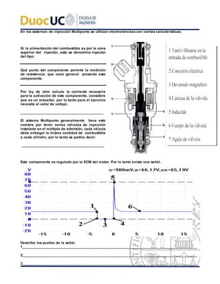 En los sistemas de inyección Multipunto se utilizan electroválvulas con ciertas características.
Si la alimentación del combustible es por la zona
superior del inyector, este se denomina inyector
del tipo:
Qué punto del componente permite la medición
de resistencia, que valor general presenta este
componente.
Por ley de ohm calcule la corriente necesaria
para la activación de este componente, considere
que es un actuador, por lo tanto para el ejercicio
necesita el valor de voltaje.
__________________________________________
El sistema Multipunto generalmente lleva este
nombre por tener varias válvulas de inyección
instalada en el múltiple de admisión, cada válvula
debe entregar la misma cantidad de combustible
a cada cilindro, por lo tanto se podría decir:
__________________________________________
Este componente es regulado por la ECM del motor. Por lo tanto existe una señal.
Describa los puntos de la señal.
1________________________________________________________________________________________
2________________________________________________________________________________________
3________________________________________________________________________________________
 