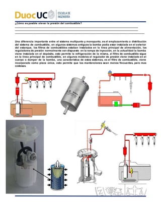 ¿Cómo es posible elevar la presión del combustible?
_________________________________________________________________________________________
_________________________________________________________________________________________
_________________________________________________________________________________________
Una diferencia importante entre el sistema multipunto y monopunto, es el emplazamiento o distribución
del sistema de combustible, en algunos sistemas antiguos la bomba podía estar instalada en el exterior
del estanque, los filtros de combustibles estaban instalados en la línea principal de alimentación, los
reguladores de presión normalmente van dispuesto en la rampa de inyección, en la actualidad la bomba
viene instalada en el depósito, esto permite la refrigeración de la misma, el filtro de combustible sigue
en la línea principal de combustible, en algunos modelos el regulador de presión viene instalado en el
cuerpo o dumper de la bomba, una característica de estos sistemas, es el filtro de combustible, viene
incorporado como pieza única, esto permite que las mantenciones sean menos frecuentes, pero mas
costosas.
 