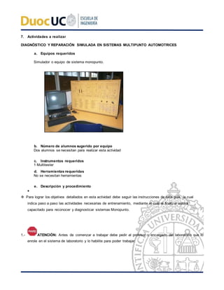 7. Actividades a realizar
DIAGNÓSTICO Y REPARACIÓN SIMULADA EN SISTEMAS MULTIPUNTO AUTOMOTRICES
a. Equipos requeridos
Simulador o equipo de sistema monopunto.
b. Número de alumnos sugerido por equipo
Dos alumnos se necesitan para realizar esta actividad
c. Instrumentos requeridos
1 Multitester
d. Herramientas requeridas
No se necesitan herramientas
e. Descripción y procedimiento

 Para lograr los objetivos detallados en esta actividad debe seguir las instrucciones de esta guía, la cual
indica paso a paso las actividades necesarias de entrenamiento, mediante el cual al finalizar estará
capacitado para reconocer y diagnosticar sistemas Monopunto.
1.- ATENCIÓN: Antes de comenzar a trabajar debe pedir al profesor o encargado del laboratorio que lo
enrole en el sistema de laboratorio y lo habilite para poder trabajar.
 