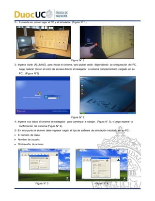 2.- Encienda en primer lugar el PC y el simulador. (Figura N° 1).
Figura N° 1
3.- Ingrese clave (ALUMNO), para iniciar el sistema, esto puede variar, dependiendo la configuración del PC.
luego realizar clic en el icono de acceso directo al navegador o sistema complementario cargado en su
PC... (Figura N°2)
Figura N° 2
4.- Ingrese sus datos al sistema de navegador para comenzar a trabajar. (Figura N° 3), y luego esperar la
confirmación del sistema (Figura N° 4).
5.- En este punto el alumno debe ingresar según el tipo de software de simulación instalado en su PC.:
 El numero de clase.
 Nombre de usuario.
 Contraseña de acceso
Figura N° 3 Figura N° 4
 