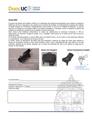 Sensor MAP
El sensor de presión del múltiple o MAP es un dispositivo de resistencia piezoeléctrico que cambia un voltaje de
referencia de 5V en respuesta a los cambios en la presión del múltiple, al incrementarse la presión del múltiple,
el voltaje también se incrementa. Científicamente nunca existe un vacío en el múltiple de admisión. Lo que se
tiene en el múltiple es una presión inferior a la presión atmosférica, al acelerar o abrir la mariposa la presión del
múltiple se incrementa y la lectura en el medidor de vacio disminuye.
Este sensor está instalado normalmente en todas las aplicaciones de sistemas monopunto o TBI en
aplicaciones de sistemas multipunto puede o no ir instalado, este sensor es el medio por el cual se toma la
carga del motor.
En motores turboalimentados el sensor MAO tiene una doble función y es de medir no solo presiones inferiores
a la atmosférica, sino, presiones por encima de esta.
La ECM. utiliza la información del MAP para dos propósitos; medición de carga del motor para retardar el
tiempo de encendido cuando el motor está sometido a esta y flujo o velocidad del aire, este último es un valor
estimado, depende de los valores arrojados por el sensor de velocidad del motor y los valores de carga que se
tengan en ese instante.
Funcionamiento:____________________________________________________________________________
_________________________________________________________________________________________
________________________________________________________________________________________
Posición en el motor________________________________________________________________________
Conexión eléctrica (+), (-) señal_______________________________________________________________
Forma de señal
 