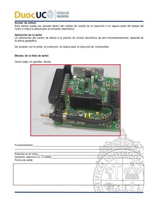 Sensor de altitud.
Este sensor puede ser ubicado dentro del módulo de mando de la inyección o en alguna parte del bloque del
motor e indica la altitud para el comando electrónico.
Aplicación de la señal
La información del sensor de altitud a la presión de control electrónico de aire momentáneamente, depende de
la altitud geográfica.
De acuerdo con la señal, la corrección se realiza para la inyección de combustible.
Efectos de la falta de señal.
Humo negro en grandes alturas.
Funcionamiento:____________________________________________________________________________
_________________________________________________________________________________________
________________________________________________________________________________________
Posición en el motor________________________________________________________________________
Conexión eléctrica (+), (-) señal_______________________________________________________________
Forma de señal
 