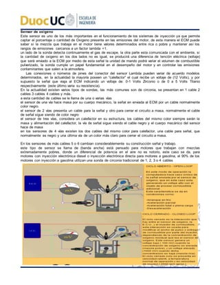 Sensor de oxigeno
Este sensor es uno de los más importantes en el funcionamiento de los sistemas de inyección ya que permite
captar el porcentaje o cantidad de Oxigeno presente en las emisiones del motor, de esta manera el ECM puede
saber si la mezcla que trabaja en el motor tiene valores determinados entre rica o pobre y mantener así los
rangos de emisiones cercanos a un factor lambda =1.
un lado de la sonda detecta continuamente el gas de escape, la otra parte esta comunicada con el ambiente, si
la cantidad de oxigeno en los dos lados no es igual, se producirá una diferencia de tención eléctrica (voltaje)
que será enviado a la ECM por medio de esta señal la unidad de mando podrá variar el volumen de combustible
pulverizado, la sonda cumple un papel fundamental en el desempeño del motor y en controlar las emisiones
contaminantes que salen a la atmosfera.
Las conexiones o números de pines del conector del sensor Lambda pueden variar de acuerdo modelos
determinados, en la actualidad la mayoría poseen un “calefactor” el cual recibe un voltaje de (12 Volts), y por
supuesto la señal que viaja al ECM indicando un voltaje de: 0-1 Volts Zirconio o de 0 a 5 Volts Titanio
respectivamente (este último varia su resistencia).
En la actualidad existen varios tipos de sondas, las más comunes son de circonia, se presentan en 1 cable 2
cables 3 cables 4 cables y más.
a esta cantidad de cables se le llama de una o varias vías
el sensor de una vía hace masa por su cuerpo mecánico, la señal en enviada al ECM por un cable normalmente
color negro.
el sensor de 2 vías presenta un cable para la señal y otro para cerrar el circuito a masa, normalmente el cable
de señal sigue siendo de color negro
el sensor de tres vías, considera un calefactor en su estructura, los cables del mismo color siempre serán la
masa y alimentación del calefactor, la vía de señal sigue siendo el cable negro y el cuerpo mecánico del sensor
hace de masa
en los sensores de 4 vías existen los dos cables del mismo color para calefactor, una cable para señal, que
normalmente es negro y una última vía de un color más claro para cerrar el circuito a masa.
En los sensores de más cables 5 o 6 cambian considerablemente su construcción señal y trabajo.
este tipo de sensor se llama de (banda ancha) está pensado para motores que trabajan con mezclas
extremadamente pobres, donde un diferencial de potencia en el aire no es notorio, este caso se da, para
motores con inyección electrónica diesel o inyección electrónica directa para motores a gasolina, el 90% de los
motores con inyección a gasolina utilizan una sonda de circonia tradicional de 1, 2, 3 o 4 cables
 