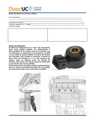 Datos del sensor de circonia y titanio
Funcionamiento:____________________________________________________________________________
_________________________________________________________________________________________
________________________________________________________________________________________
Posición en el motor________________________________________________________________________
Conexión eléctrica (+), (-) señal_______________________________________________________________
Forma de señal
Sensor de detonación
El sensor de detonación es el “oído” del computador,
tiene como trabajo detectar las detonaciones o
preencendidos de la mezcla antes de lo previsto, una
vez detectado, la información es procesada en la ECM
y como señal de salida modifica el avance del tiempo
de encendido, para corregir la anomalía, el sensor se
sitúa entre los cilindros 2 y 3, si dos sensores son
usados, estos se situaran entre las parejas de
cilindros, este sensor con banda ancha de transmisión
la cual oscila entre los 25 y 30 KHz.
El elemento activo es material cerámico piezoeléctrico,
tiene un rango de operación de hasta 130 °C, su voltaje
de operación se sitúa entre los 0V hasta los 400mV.
 