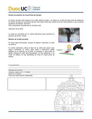 Sensor de posición de levas (Fase del sensor)
El sensor de fase está situado en la culata (árbol de levas). Un diente en el árbol de levas sirve de referencia.
El sensor reconoce el la posición del eje, esta señal indica que carrera del motor está presente o que condición
presentan las válvulas del motor.
Este componente normalmente es de efecto Hall
Aplicación de la señal
La señal es solicitada por un mando electrónico para reconocer la
posición del primer cilindro.
Efectos de la falta de señal
El motor sigue funcionando, aunque en algunas ocasiones el motor
no arranca.
El control electrónico utiliza la fase de la señal del sensor para
seguir controlando el motor. Esta señal o información queda
grabada en la memoria de la ECM, no obstante si esta señal se
pierde mientras el motor está funcionando, no hay problemas, si el
motor se detiene no hay posibilidad de tener un nuevo punto de
partida.
Funcionamiento:____________________________________________________________________________
_________________________________________________________________________________________
________________________________________________________________________________________
Posición en el motor________________________________________________________________________
Conexión eléctrica (+), (-) señal_______________________________________________________________
Ajuste en el bloque ________________________________________________________________________
Forma de señal normal y detonando
 