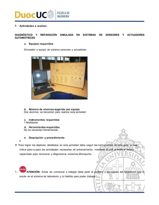 7. Actividades a realizar
DIAGNÓSTICO Y REPARACIÓN SIMULADA EN SISTEMAS DE SENSORES Y ACTUADORES
AUTOMOTRICES
a. Equipos requeridos
Simulador o equipo de sistema sensores y actuadores
b. Número de alumnos sugerido por equipo
Dos alumnos se necesitan para realizar esta actividad
c. Instrumentos requeridos
1 Multitester
d. Herramientas requeridas
No se necesitan herramientas
e. Descripción y procedimiento

 Para lograr los objetivos detallados en esta actividad debe seguir las instrucciones de esta guía, la cual
indica paso a paso las actividades necesarias de entrenamiento, mediante el cual al finalizar estará
capacitado para reconocer y diagnosticar sistemas Monopunto.
1.- ATENCIÓN: Antes de comenzar a trabajar debe pedir al profesor o encargado del laboratorio que lo
enrole en el sistema de laboratorio y lo habilite para poder trabajar.
 