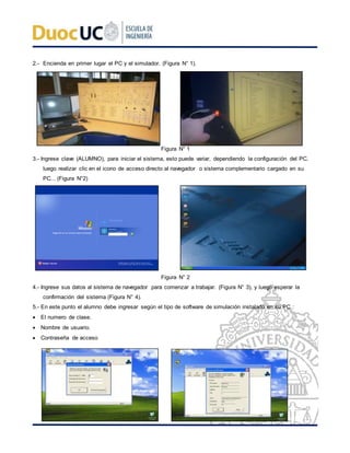 2.- Encienda en primer lugar el PC y el simulador. (Figura N° 1).
Figura N° 1
3.- Ingrese clave (ALUMNO), para iniciar el sistema, esto puede variar, dependiendo la configuración del PC.
luego realizar clic en el icono de acceso directo al navegador o sistema complementario cargado en su
PC... (Figura N°2)
Figura N° 2
4.- Ingrese sus datos al sistema de navegador para comenzar a trabajar. (Figura N° 3), y luego esperar la
confirmación del sistema (Figura N° 4).
5.- En este punto el alumno debe ingresar según el tipo de software de simulación instalado en su PC.:
 El numero de clase.
 Nombre de usuario.
 Contraseña de acceso
 