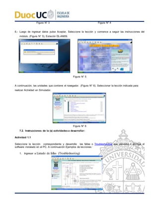 Figura N° 3 Figura N° 4
6.- Luego de ingresar datos pulse Aceptar, Seleccione la lección y comience a seguir las instrucciones del
módulo, (Figura N° 5), Estación DL-AM09.
Figura N° 5
A continuación, las unidades que contiene el navegador. (Figura N° 6). Seleccionar la lección indicada para
realizar Actividad en Simulador.
Figura N° 6
7.2. Instrucciones de la (s) actividades a desarrollar:
Actividad 1.1
Seleccione la lección correspondiente y desarrolle las fallas o Troubleshooting que presenta o entrega el
software instalado en el PC. A continuación Ejemplos de lecciones:
1. Ingresar a Listado de fallas (Troubleshooting)
 