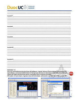 _________________________________________________________________________________________
_________________________________________________________________________________________
lección7:_________________________________________________________________________________
_________________________________________________________________________________________
_________________________________________________________________________________________
_________________________________________________________________________________________
_________________________________________________________________________________________
_________________________________________________________________________________________
lección8:_________________________________________________________________________________
_________________________________________________________________________________________
_________________________________________________________________________________________
_________________________________________________________________________________________
_________________________________________________________________________________________
_________________________________________________________________________________________
lección9:_________________________________________________________________________________
_________________________________________________________________________________________
_________________________________________________________________________________________
_________________________________________________________________________________________
_________________________________________________________________________________________
_________________________________________________________________________________________
lección10:________________________________________________________________________________
_________________________________________________________________________________________
_________________________________________________________________________________________
_________________________________________________________________________________________
_________________________________________________________________________________________
_________________________________________________________________________________________
lección11:________________________________________________________________________________
_________________________________________________________________________________________
_________________________________________________________________________________________
_________________________________________________________________________________________
_________________________________________________________________________________________
_________________________________________________________________________________________
Actividad 1.2
Una vez realizadaslas simulaciones del software, Inserte fallasen forma manual para evaluar su
aprendizaje, esrecomendable tomar el tiempo que demora en solucionar cada falla, no olvide que
alguna de estas simulaciones serán evaluadas como certamen practico.
Clic sobre el icono tijera, ingresar clave del simulador, seleccione una falla de la lista y pulse OK.
 