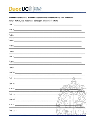 Una vez diagnosticada la falla realice lospasos anteriores y haga clic sobre reset faults.
Indique la falla, que mediciones realizo para encontrar el defecto.
Falla1:___________________________________________________________________________________
_________________________________________________________________________________________
Falla2:___________________________________________________________________________________
_________________________________________________________________________________________
Falla3:___________________________________________________________________________________
_________________________________________________________________________________________
Falla4:___________________________________________________________________________________
_________________________________________________________________________________________
Falla5:___________________________________________________________________________________
_________________________________________________________________________________________
Falla6:___________________________________________________________________________________
_________________________________________________________________________________________
Falla7:___________________________________________________________________________________
_________________________________________________________________________________________
Falla8:___________________________________________________________________________________
_________________________________________________________________________________________
Falla9:___________________________________________________________________________________
_________________________________________________________________________________________
Falla10:__________________________________________________________________________________
_________________________________________________________________________________________
Falla11:__________________________________________________________________________________
________________________________________________________________________________________
Falla12:__________________________________________________________________________________
_________________________________________________________________________________________
Falla13:__________________________________________________________________________________
_________________________________________________________________________________________
Falla14:__________________________________________________________________________________
_________________________________________________________________________________________
Falla15:__________________________________________________________________________________
_________________________________________________________________________________________
Falla16:__________________________________________________________________________________
_________________________________________________________________________________________
Falla17:__________________________________________________________________________________
_________________________________________________________________________________________
 