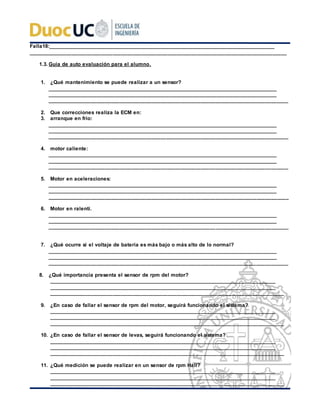 Falla18:__________________________________________________________________________________
_________________________________________________________________________________________
1.3. Guía de auto evaluación para el alumno.
1. ¿Qué mantenimiento se puede realizar a un sensor?
___________________________________________________________________________________
___________________________________________________________________________________
___________________________________________________________________________________
2. Que correcciones realiza la ECM en:
3. arranque en frio:
___________________________________________________________________________________
___________________________________________________________________________________
___________________________________________________________________________________
4. motor caliente:
___________________________________________________________________________________
___________________________________________________________________________________
___________________________________________________________________________________
5. Motor en aceleraciones:
___________________________________________________________________________________
___________________________________________________________________________________
___________________________________________________________________________________
6. Motor en ralentí.
___________________________________________________________________________________
___________________________________________________________________________________
___________________________________________________________________________________
7. ¿Qué ocurre si el voltaje de batería es más bajo o más alto de lo normal?
___________________________________________________________________________________
___________________________________________________________________________________
___________________________________________________________________________________
8. ¿Qué importancia presenta el sensor de rpm del motor?
__________________________________________________________________________________
__________________________________________________________________________________
_________________________________________________________________________________
9. ¿En caso de fallar el sensor de rpm del motor, seguirá funcionando el sistema?
__________________________________________________________________________________
__________________________________________________________________________________
_________________________________________________________________________________
10. ¿En caso de fallar el sensor de levas, seguirá funcionando el sistema?
__________________________________________________________________________________
__________________________________________________________________________________
_________________________________________________________________________________
11. ¿Qué medición se puede realizar en un sensor de rpm Hall?
__________________________________________________________________________________
__________________________________________________________________________________
_________________________________________________________________________________
 