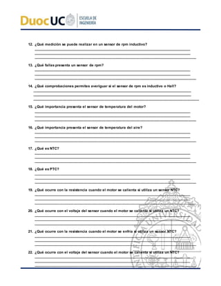 12. ¿Qué medición se puede realizar en un sensor de rpm inductivo?
__________________________________________________________________________________
__________________________________________________________________________________
_________________________________________________________________________________
13. ¿Qué fallas presenta un sensor de rpm?
__________________________________________________________________________________
__________________________________________________________________________________
_________________________________________________________________________________
14. ¿Qué comprobaciones permites averiguar si el sensor de rpm es inductivo o Hall?
___________________________________________________________________________________
___________________________________________________________________________________
___________________________________________________________________________________
15. ¿Qué importancia presenta el sensor de temperatura del motor?
__________________________________________________________________________________
__________________________________________________________________________________
_________________________________________________________________________________
16. ¿Qué importancia presenta el sensor de temperatura del aire?
__________________________________________________________________________________
__________________________________________________________________________________
_________________________________________________________________________________
17. ¿Qué es NTC?
__________________________________________________________________________________
__________________________________________________________________________________
_________________________________________________________________________________
18. ¿Qué es PTC?
__________________________________________________________________________________
__________________________________________________________________________________
_________________________________________________________________________________
19. ¿Qué ocurre con la resistencia cuando el motor se calienta si utiliza un sensor NTC?
__________________________________________________________________________________
__________________________________________________________________________________
_________________________________________________________________________________
20. ¿Qué ocurre con el voltaje del sensor cuando el motor se calienta si utiliza un NTC?
__________________________________________________________________________________
__________________________________________________________________________________
_________________________________________________________________________________
21. ¿Qué ocurre con la resistencia cuando el motor se enfría si utiliza un sensor NTC?
__________________________________________________________________________________
__________________________________________________________________________________
_________________________________________________________________________________
22. ¿Qué ocurre con el voltaje del sensor cuando el motor se calienta si utiliza un NTC?
__________________________________________________________________________________
__________________________________________________________________________________
_________________________________________________________________________________
 