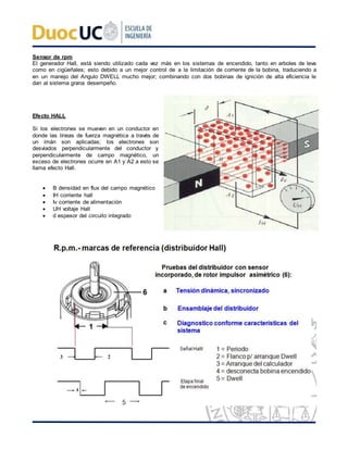 Sensor de rpm
El generador Hall, está siendo utilizado cada vez más en los sistemas de encendido, tanto en arboles de leva
como en cigüeñales; esto debido a un mejor control de a la limitación de corriente de la bobina, traduciendo a
en un manejo del Angulo DWELL mucho mejor; combinando con dos bobinas de ignición de alta eficiencia le
dan al sistema grana desempeño.
Efecto HALL
Si los electrones se mueven en un conductor en
donde las líneas de fuerza magnética a través de
un imán son aplicadas; los electrones son
desviados perpendicularmente del conductor y
perpendicularmente de campo magnético, un
exceso de electrones ocurre en A1 y A2 a esto se
llama efecto Hall.
 B densidad en flux del campo magnético
 IH corriente hall
 Iv corriente de alimentación
 UH voltaje Hall
 d espesor del circuito integrado
 