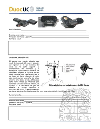 Funcionamiento:____________________________________________________________________________
_________________________________________________________________________________________
________________________________________________________________________________________
Posición en el motor________________________________________________________________________
Conexión eléctrica (+), (-) señal_______________________________________________________________
Forma de señal
Sensor de rpm inductivo
El sensor más común utilizado para
medir la velocidad del motor y posición
del cigüeñal es de tipo inductivo; del
envió de la señal depende la
sincronización del encendido y la
entrega de combustible por parte de los
inyectores. Adjunto al cigüeñal va una
rueda dentada cuya característica es la
de tener un diente diferente al resto,
este diente genera una señal de voltaje
diferente a los otros; la ECM. Utiliza esta
señal como marca de referencia para
comenzar un nuevo ciclo de eventos, de
acuerdo a la frecuencia de giro del
cigüeñal, el modulo calculara la
velocidad del motor. El voltaje producido
es alterno aumentando al incrementar las rpm, tiene como inicio 0.01mVA hasta los 100VA.
Funcionamiento:____________________________________________________________________________
_________________________________________________________________________________________
________________________________________________________________________________________
Posición en el motor________________________________________________________________________
Conexión eléctrica (+), (-) señal_______________________________________________________________
Forma de señal
 