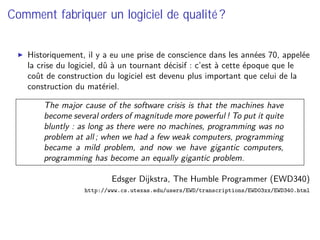 Comment fabriquer un logiciel de qualité ?
Historiquement, il y a eu une prise de conscience dans les années 70, appelée
la crise du logiciel, dû à un tournant décisif : c’est à cette époque que le
coût de construction du logiciel est devenu plus important que celui de la
construction du matériel.
The major cause of the software crisis is that the machines have
become several orders of magnitude more powerful ! To put it quite
bluntly : as long as there were no machines, programming was no
problem at all ; when we had a few weak computers, programming
became a mild problem, and now we have gigantic computers,
programming has become an equally gigantic problem.
Edsger Dĳkstra, The Humble Programmer (EWD340)
http://www.cs.utexas.edu/users/EWD/transcriptions/EWD03xx/EWD340.html
 