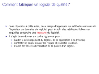 Comment fabriquer un logiciel de qualité ?
Pour répondre à cette crise, on a essayé d’appliquer les méthodes connues de
l’ingénieur au domaine du logiciel, pour établir des méthodes ﬁables sur
lesquelles construire une industrie du logiciel.
Il s’agit de se donner un cadre rigoureux pour :
Guider le développement du logiciel, de sa conception à sa livraison.
Contrôler les coûts, évaluer les risques et respecter les délais.
Établir des critères d’évaluation de la qualité d’un logiciel.
 