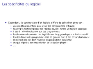 Les spéciﬁcités du logiciel
Cependant, la construction d’un logiciel diﬀère de celle d’un pont car :
une modiﬁcation inﬁme peut avoir des conséquences critiques ;
les progrès technologiques très rapides peuvent rendre un logiciel caduque ;
il est diﬃcile de raisonner sur des programmes ;
les domaines des entrées des logiciels sont trop grands pour le test exhaustif ;
les défaillances des programmes sont en général dues à des erreurs humaines ;
on ne sait pas très bien réutiliser les programmes existants ;
chaque logiciel a son organisation et sa logique propre ;
. . .
 