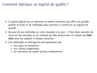 Comment fabriquer un logiciel de qualité ?
Le génie logiciel est un domaine en pleine évolution qui oﬀre une grande
palette d’outils et de méthodes pour parvenir à construire du logiciel de
qualité.
Aucune de ses méthodes ne s’est imposée à ce jour : il faut donc prendre du
recul sur les concepts et les conseils qu’elles préconisent et utiliser son bon
sens pour les adapter à chaque situation.
Ces méthodes se distinguent principalement par :
leur degré de formalisme ;
leur champ d’application ;
les contraintes de qualité qu’elles ambitionnent.
 