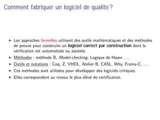 Comment fabriquer un logiciel de qualité ?
Les approches formelles utilisent des outils mathématiques et des méthodes
de preuve pour construire un logiciel correct par construction dont la
vériﬁcation est automatisée ou assistée.
Méthodes : méthode B, Model-checking, Logique de Hoare . . .
Outils et notations : Coq, Z, VHDL, Atelier B, CASL, Why, Frama-C, . . .
Ces méthodes sont utilisées pour développer des logiciels critiques.
Elles correspondent au niveau le plus élévé de certiﬁcation.
 