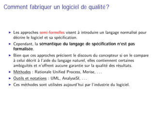 Comment fabriquer un logiciel de qualité ?
Les approches semi-formelles visent à introduire un langage normalisé pour
décrire le logiciel et sa spéciﬁcation.
Cependant, la sémantique du langage de spéciﬁcation n’est pas
formalisée.
Bien que ces approches précisent le discours du concepteur si on le compare
à celui décrit à l’aide du langage naturel, elles contiennent certaines
ambiguïtés et n’oﬀrent aucune garantie sur la qualité des résultats.
Méthodes : Rationale Uniﬁed Process, Merise, . . .
Outils et notations : UML, AnalyseSI, . . .
Ces méthodes sont utilisées aujourd’hui par l’industrie du logiciel.
 