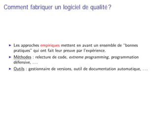 Comment fabriquer un logiciel de qualité ?
Les approches empiriques mettent en avant un ensemble de “bonnes
pratiques” qui ont fait leur preuve par l’expérience.
Méthodes : relecture de code, extreme programming, programmation
défensive, . . .
Outils : gestionnaire de versions, outil de documentation automatique, . . .
 