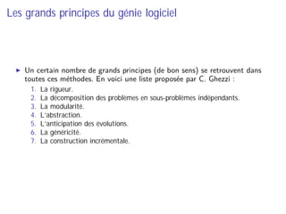 Les grands principes du génie logiciel
Un certain nombre de grands principes (de bon sens) se retrouvent dans
toutes ces méthodes. En voici une liste proposée par C. Ghezzi :
1. La rigueur.
2. La décomposition des problèmes en sous-problèmes indépendants.
3. La modularité.
4. L’abstraction.
5. L’anticipation des évolutions.
6. La généricité.
7. La construction incrémentale.
 