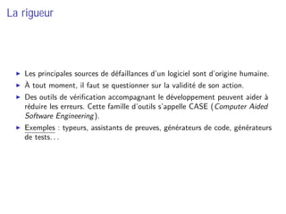 La rigueur
Les principales sources de défaillances d’un logiciel sont d’origine humaine.
À tout moment, il faut se questionner sur la validité de son action.
Des outils de vériﬁcation accompagnant le développement peuvent aider à
réduire les erreurs. Cette famille d’outils s’appelle CASE (Computer Aided
Software Engineering).
Exemples : typeurs, assistants de preuves, générateurs de code, générateurs
de tests. . .
 
