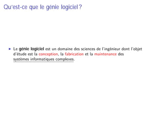 Qu’est-ce que le génie logiciel ?
Le génie logiciel est un domaine des sciences de l’ingénieur dont l’objet
d’étude est la conception, la fabrication et la maintenance des
systèmes informatiques complexes.
 