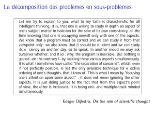 La décomposition des problèmes en sous-problèmes
Let me try to explain to you, what to my taste is characteristic for all
intelligent thinking. It is, that one is willing to study in depth an aspect of
one’s subject matter in isolation for the sake of its own consistency, all the
time knowing that one is occupying oneself only with one of the aspects.
We know that a program must be correct and we can study it from that
viewpoint only ; we also know that it should be eﬃcient and we can study
its eﬃciency on another day, so to speak. In another mood we may ask
ourselves whether, and if so : why, the program is desirable. But nothing is
gained –on the contrary !– by tackling these various aspects simultaneously.
It is what I sometimes have called "the separation of concerns", which, even
if not perfectly possible, is yet the only available technique for eﬀective
ordering of one’s thoughts, that I know of. This is what I mean by "focusing
one’s attention upon some aspect" : it does not mean ignoring the other
aspects, it is just doing justice to the fact that from this aspect’s point
of view, the other is irrelevant. It is being one- and multiple-track minded
simultaneously.
Edsger Dĳkstra, On the role of scientiﬁc thought
 