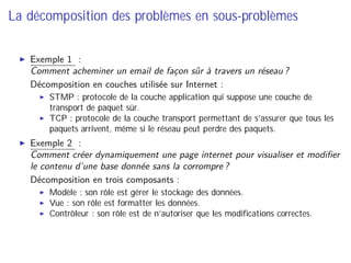 La décomposition des problèmes en sous-problèmes
Exemple 1 :
Comment acheminer un email de façon sûr à travers un réseau ?
⇒ Décomposition en couches utilisée sur Internet :
STMP : protocole de la couche application qui suppose une couche de
transport de paquet sûr.
TCP : protocole de la couche transport permettant de s’assurer que tous les
paquets arrivent, même si le réseau peut perdre des paquets.
Exemple 2 :
Comment créer dynamiquement une page internet pour visualiser et modiﬁer
le contenu d’une base donnée sans la corrompre ?
⇒ Décomposition en trois composants :
Modèle : son rôle est gérer le stockage des données.
Vue : son rôle est formatter les données.
Contrôleur : son rôle est de n’autoriser que les modiﬁcations correctes.
 