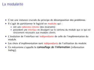 La modularité
C’est une instance cruciale du principe de décomposition des problèmes.
Il s’agit de partitionner le logiciel en modules qui :
ont une cohérence interne (des invariants) ;
possèdent une interface ne divulgant sur le contenu du module que ce qui est
strictement nécessaire aux modules clients.
L’évolution de l’interface est indépendante de celle de l’implémentation du
module.
Les choix d’implémentation sont indépendants de l’utilisation du module.
Ce mécanisme s’appelle le camouﬂage de l’information (information
hiding).
 